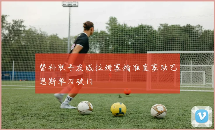 替补联手发威拉姆塞精准直塞助巴恩斯单刀破门