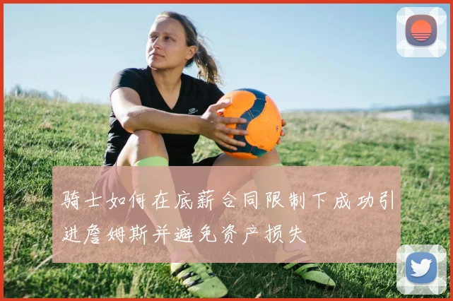 骑士如何在底薪合同限制下成功引进詹姆斯并避免资产损失