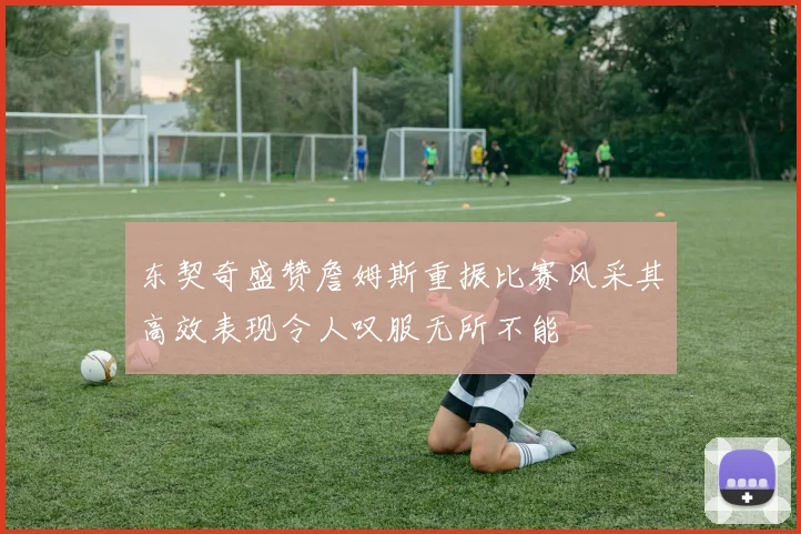 东契奇盛赞詹姆斯重振比赛风采其高效表现令人叹服无所不能