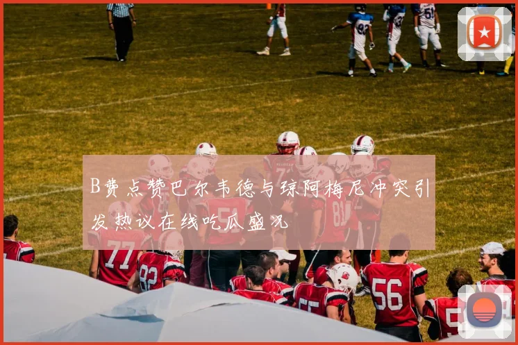 B费点赞巴尔韦德与琼阿梅尼冲突引发热议在线吃瓜盛况