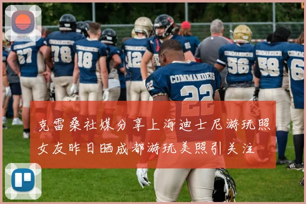 克雷桑社媒分享上海迪士尼游玩照女友昨日晒成都游玩美照引关注