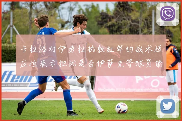 卡拉格对伊劳拉执教红军的战术适应性表示担忧是否伊萨克等球员能融入