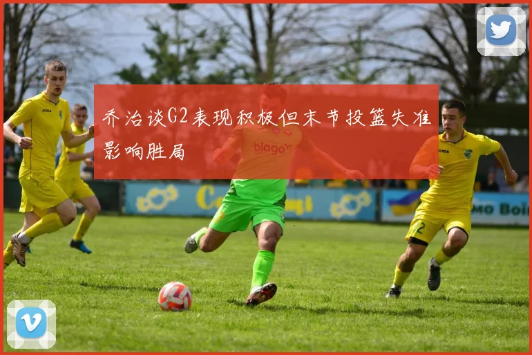 乔治谈G2表现积极但末节投篮失准影响胜局